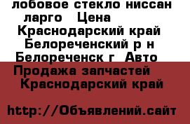  лобовое стекло ниссан ларго › Цена ­ 2 000 - Краснодарский край, Белореченский р-н, Белореченск г. Авто » Продажа запчастей   . Краснодарский край